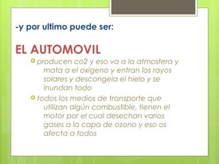 -y por ultimo puede ser:
EL AUTOMOVIL
 producen co2 y eso va a la atmosfera y
mata a el oxigeno y entran los rayos
solares y descongela el hielo y se
inundan todo
 todos los medios de transporte que
utilizan algún combustible, tienen el
motor por el cual desechan varios
gases a la capa de ozono y eso os
afecta a todos
 