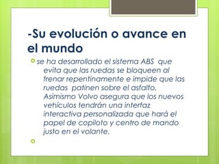 -Su evolución o avance en
el mundo
 se ha desarrollado el sistema ABS que
evita que las ruedas se bloqueen al
frenar repentinamente e impide que las
ruedas patinen sobre el asfalto.
Asimismo Volvo asegura que los nuevos
vehículos tendrán una interfaz
interactiva personalizada que hará el
papel de copiloto y centro de mando
justo en el volante.

 