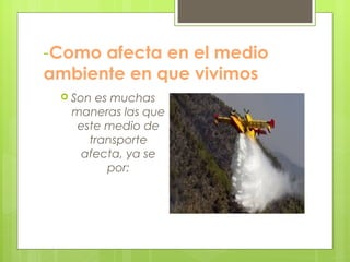 -Como afecta en el medio
ambiente en que vivimos
 Son es muchas
maneras las que
este medio de
transporte
afecta, ya se
por:
 