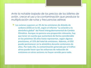 Ante la notable bajada de los precios de los billetes de
avión, crece el uso y la contaminación que produce la
multiplicación de rutas y frecuencias aéreas
 Los aviones suponen un 3% de las emisiones de dióxido de
carbono (CO2) en la UE, según el informe "La aviación y la
atmósfera global" del Panel Intergubernamental de Cambio
Climático. Aunque no parezca una proporción relevante, hay
que tener en cuenta que aumentará de forma considerable
en los próximos 50 años hasta representar, según algunas
previsiones, el 15% del total de emisiones. Además, el CO2
puede permanecer en la atmósfera durante centenares de
años. Por todo ello, la contaminación generada por el tráfico
aéreo puede hacer que los esfuerzos de reducción de
emisiones en otros sectores no hayan servido para nada.
 