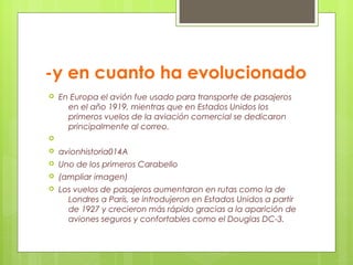 -y en cuanto ha evolucionado
 En Europa el avión fue usado para transporte de pasajeros
en el año 1919, mientras que en Estados Unidos los
primeros vuelos de la aviación comercial se dedicaron
principalmente al correo.

 avionhistoria014A
 Uno de los primeros Carabello
 (ampliar imagen)
 Los vuelos de pasajeros aumentaron en rutas como la de
Londres a París, se introdujeron en Estados Unidos a partir
de 1927 y crecieron más rápido gracias a la aparición de
aviones seguros y confortables como el Douglas DC-3.
 