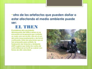-otro de los artefactos que pueden dañar o
estar afectando el medio ambiente puede
ser:
EL TREN
El problema del crecimiento
desmesurado del tráfico aéreo no se
encuentra en la persona que contrata
un vuelo una vez al año, sino en el uso
del avión innecesariamente y de forma
continuada. Entre las soluciones que se
han propuesto para evitarlo, la
Federación de Aviación y Ambiente
(AEF) sugiere que todos los vuelos de
corta distancia en la UE se cubran con
trenes de alta velocidad.
 