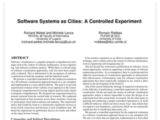 Software Systems as Cities: A Controlled Experiment
Richard Wettel and Michele Lanza
REVEAL @ Faculty of Informatics
University of Lugano
{richard.wettel,michele.lanza}@usi.ch
Romain Robbes
PLEIAD @ DCC
University of Chile
rrobbes@dcc.uchile.cl
ABSTRACT
Software visualization is a popular program comprehension tech-
nique used in the context of software maintenance, reverse engineer-
ing, and software evolution analysis. While there is a broad range
of software visualization approaches, only few have been empiri-
cally evaluated. This is detrimental to the acceptance of software
visualization in both the academic and the industrial world.
We present a controlled experiment for the empirical evaluation
of a 3D software visualization approach based on a city metaphor
and implemented in a tool called CodeCity. The goal is to provide
experimental evidence of the viability of our approach in the context
of program comprehension by having subjects perform tasks related
to program comprehension. We designed our experiment based on
lessons extracted from the current body of research. We conducted
the experiment in four locations across three countries, involving
41 participants from both academia and industry. The experiment
shows that CodeCity leads to a statistically signiﬁcant increase in
terms of task correctness and decrease in task completion time. We
detail the experiment we performed, discuss its results and reﬂect
on the many lessons learned.
It has earned a reputation as an effective program comprehension
technique, and is widely used in the context of software maintenance,
reverse engineering and reengineering [2].
The last decade has witnessed a proliferation of software visual-
ization approaches, aimed at supporting a broad range of software
engineering activities. As a consequence, there is a growing need for
objective assessments of visualization approaches to demonstrate
their effectiveness. Unfortunately, only few software visualization
approaches have been empirically validated so far, which is detri-
mental to the development of the ﬁeld [2].
One of the reasons behind the shortage of empirical evaluation lies
in the difﬁculty of performing a controlled experiment for software
visualization. On the one hand, the variety of software visualization
approaches makes it almost impossible to reuse the design of an
experiment from the current body of research. On the other hand, or-
ganizing and conducting a proper controlled experiment is, in itself,
a difﬁcult endeavor, which can fail in many ways: data which does
not support a true hypothesis, conclusions which are not statistically
signiﬁcant due to insufﬁcient data points, etc.
We present a controlled experiment for the empirical evaluation
of a software visualization approach based on a city metaphor [16].
The aim is to show that our approach, implemented in a tool called
 