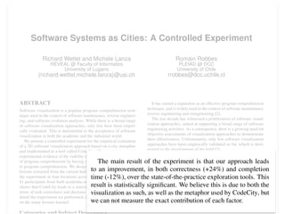 Software Systems as Cities: A Controlled Experiment
Richard Wettel and Michele Lanza
REVEAL @ Faculty of Informatics
University of Lugano
{richard.wettel,michele.lanza}@usi.ch
Romain Robbes
PLEIAD @ DCC
University of Chile
rrobbes@dcc.uchile.cl
ABSTRACT
Software visualization is a popular program comprehension tech-
nique used in the context of software maintenance, reverse engineer-
ing, and software evolution analysis. While there is a broad range
of software visualization approaches, only few have been empiri-
cally evaluated. This is detrimental to the acceptance of software
visualization in both the academic and the industrial world.
We present a controlled experiment for the empirical evaluation
of a 3D software visualization approach based on a city metaphor
and implemented in a tool called CodeCity. The goal is to provide
experimental evidence of the viability of our approach in the context
of program comprehension by having subjects perform tasks related
to program comprehension. We designed our experiment based on
lessons extracted from the current body of research. We conducted
the experiment in four locations across three countries, involving
41 participants from both academia and industry. The experiment
shows that CodeCity leads to a statistically signiﬁcant increase in
terms of task correctness and decrease in task completion time. We
detail the experiment we performed, discuss its results and reﬂect
on the many lessons learned.
It has earned a reputation as an effective program comprehension
technique, and is widely used in the context of software maintenance,
reverse engineering and reengineering [2].
The last decade has witnessed a proliferation of software visual-
ization approaches, aimed at supporting a broad range of software
engineering activities. As a consequence, there is a growing need for
objective assessments of visualization approaches to demonstrate
their effectiveness. Unfortunately, only few software visualization
approaches have been empirically validated so far, which is detri-
mental to the development of the ﬁeld [2].
One of the reasons behind the shortage of empirical evaluation lies
in the difﬁculty of performing a controlled experiment for software
visualization. On the one hand, the variety of software visualization
approaches makes it almost impossible to reuse the design of an
experiment from the current body of research. On the other hand, or-
ganizing and conducting a proper controlled experiment is, in itself,
a difﬁcult endeavor, which can fail in many ways: data which does
not support a true hypothesis, conclusions which are not statistically
signiﬁcant due to insufﬁcient data points, etc.
We present a controlled experiment for the empirical evaluation
of a software visualization approach based on a city metaphor [16].
The aim is to show that our approach, implemented in a tool called
solutions to the same task shows that the systems are quite different.
Experimenter effect. One of the experimenters is also the author
of the approach and of the tool. This may have inﬂuenced any
subjective aspect of the experiment. One instance of this threat
is that the task solutions may not have been graded correctly. To
mitigate this threat, the three authors built a model of the answers
and a grading scheme and then reached consensus. Moreover, the
grading was performed in a similar manner and two of the three
experimenters graded the solutions blinded, i.e., without knowing
the treatments (e.g., tool) used to obtain the solutions. Even if we
tried to mitigate this threat extensively, we cannot exclude all the
possible inﬂuences of this factor on the results of the experiment.
11. CONCLUSION
We presented a controlled experiment aimed at evaluating our
software visualization approach based on a city metaphor. We
designed our experiment from a list of desiderata built during an
extensive study of the current body of research. We recruited large
samples of our target population, with subjects from both academia
and industry with a broad range of experience.
The main result of the experiment is that our approach leads
to an improvement, in both correctness (+24%) and completion
time (-12%), over the state-of-the-practice exploration tools. This
result is statistically signiﬁcant. We believe this is due to both the
visualization as such, as well as the metaphor used by CodeCity, but
we can not measure the exact contribution of each factor.
Apart from an aggregated analysis, we performed a detailed anal-
 
