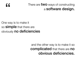 There are two ways of constructing
a software design.
“
One way is to make it
so simple that there are
obviously no deﬁciencies
and the other way is to make it so
complicated that there are no
obvious deﬁciencies.
 