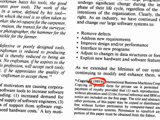 write
read
navigate
user interface
program
understanding
workman hates his tools, the good
hates poor tools. The work of the
in a sense, defined by his tool-
in which the tool is so often taken to
orker:the tri-squarefor the carpenter,
e mason, the transit for the surveyor,
he photographer, the hammerfor the
sickle for the farmer.
defective or poorly designed tools,
craftsman is reduced to producing
nd is thereby reduced to being an
n. No craftsman, ifhe aspires to the
is profession, will accept such tools;
r, if he appreciates the quality of
e craftsman to accept them. "I
of motivators are causing corpora-
software tools to increase software
uding: (1) increased demand for
ed supply of software engineers, (3)
s of support from software engi-
uced hardware costs.' A key moti-
hat all large programsundergo significant change during the inphase of their life cycle, regardless of the aintentions of the organization. Clearly, theright. As an industry, we have continued tand change our large software systems to:
• Remove defects
• Address new requirements
• Improve design and/or performance
• Interface to new programs
• Adjust to changes in data structures or form• Exploit new hardware and software feature
As we extended the lifetimes of our systecontinuing to modify and enhance them, w
e Copyright 1989by International BusinessMachines CorpoCopying in printed form for private use is permittedpayment of royalty provided that (I) each reproductionwithout alteration and (2)the Journalreference and IBM conotice are included on the first page. The title and abstract,other portions, of this paper may be copied or distributedfree without further permission by computer-based andinformation-service systems. Permission to republish anyportion of this paper must be obtained from the Editor.
 