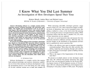 I Know What You Did Last Summer
An Investigation of How Developers Spend Their Time
Roberto Minelli, Andrea Mocci and Michele Lanza
REVEAL @ Faculty of Informatics — University of Lugano, Switzerland
Abstract—Developing software is a complex mental activity,
requiring extensive technical knowledge and abstraction capa-
bilities. The tangible part of development is the use of tools to
read, inspect, edit, and manipulate source code, usually through
an IDE (integrated development environment). Common claims
about software development include that program comprehension
takes up half of the time of a developer, or that certain UI
(user interface) paradigms of IDEs offer insufﬁcient support to
developers. Such claims are often based on anecdotal evidence,
throwing up the question of whether they can be corroborated
on more solid grounds.
We present an in-depth analysis of how developers spend their
time, based on a ﬁne-grained IDE interaction dataset consisting
of ca. 740 development sessions by 18 developers, amounting to
200 hours of development time and 5 million of IDE events. We
propose an inference model of development activities to precisely
measure the time spent in editing, navigating and searching for
artifacts, interacting with the UI of the IDE, and performing
corollary activities, such as inspection and debugging. We report
several interesting ﬁndings which in part conﬁrm and reinforce
some common claims, but also disconﬁrm other beliefs about
software development.
I. INTRODUCTION
Software development is a complex activity that requires
both technical knowledge and extensive abstraction capabili-
ties [1]. Even if the outcome of software development is code,
the development process is far from being just code writing
[2]. In fact, software systems are so large and complex [3]
While interacting with IDEs, developers generate a large
amount of data [13], [14]. These interactions happen at differ-
ent levels of abstraction: they can be conceptual events, like
adding a method to a class, or low level events like pressing
keys or moving the mouse to navigate between entities. While
researchers believe that this data is valuable [14], [15], most
of these interactions are not captured.
Our aim is to record interaction data and measure the time
effectively devoted to different activities. With this data, we
provide insights on the distribution of development activities
and we quantitatively answer questions like:
1) What is the effective time spent in program comprehen-
sion/understanding? What about the other activities like
editing, inspecting and navigating through code entities?
2) How much time do developers spend in ﬁddling with the
UI of an IDE?
3) What is the impact of the fragmentation of the develop-
ment ﬂow?
We present an in-depth analysis on how developers spend
their time. We collected ﬁne-grained interaction data using
DFLOW [16], our non-intrusive proﬁler for the PHARO IDE1
.
Our dataset consists of 740 development sessions of 18 devel-
opers. DFLOW collected about 200 hours of development time,
amounting to more than 5 million of IDE events. We propose
 