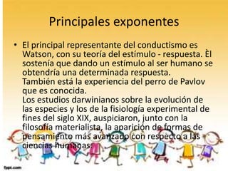 Principales exponentes
• El principal representante del conductismo es
Watson, con su teoría del estímulo - respuesta. Èl
sostenía que dando un estímulo al ser humano se
obtendría una determinada respuesta.
También está la experiencia del perro de Pavlov
que es conocida.
Los estudios darwinianos sobre la evolución de
las especies y los de la fisiología experimental de
fines del siglo XIX, auspiciaron, junto con la
filosofía materialista, la aparición de formas de
pensamiento más avanzado con respecto a las
ciencias humanas.
 