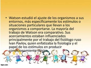 • Watson estudió el ajuste de los organismos a sus
entornos, más específicamente los estímulos o
situaciones particulares que llevan a los
organismos a comportarse. La mayoría del
trabajo de Watson era comparativo. Sus
acercamientos estaban influenciados
principalmente por el trabajo del fisiólogo ruso
Ivan Pavlov, quien enfatizaba la fisiología y el
papel de los estímulos en producir
condicionamiento clásico.
 