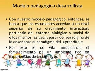 Modelo pedagógico desarrollista
• Con nuestro modelo pedagógico, entonces, se
busca que los estudiantes accedan a un nivel
superior de su crecimiento intelectual,
partiendo del entorno biológico y social de
ellos mismos. Es decir, pasar del paradigma de
la enseñanza al paradigma del aprendizaje.
• Por esto es de vital importancia el
fortalecimiento de un ambiente rico en
experiencias de crecimiento.
 