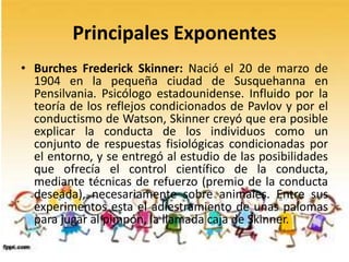 Principales Exponentes
• Burches Frederick Skinner: Nació el 20 de marzo de
1904 en la pequeña ciudad de Susquehanna en
Pensilvania. Psicólogo estadounidense. Influido por la
teoría de los reflejos condicionados de Pavlov y por el
conductismo de Watson, Skinner creyó que era posible
explicar la conducta de los individuos como un
conjunto de respuestas fisiológicas condicionadas por
el entorno, y se entregó al estudio de las posibilidades
que ofrecía el control científico de la conducta,
mediante técnicas de refuerzo (premio de la conducta
deseada), necesariamente sobre animales. Entre sus
experimentos esta el adiestramiento de unas palomas
para jugar al pimpón, la llamada caja de Skinner.
 