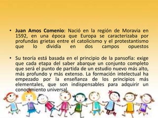 • Juan Amos Comenio: Nació en la región de Moravia en
1592, en una época que Europa se caracterizaba por
profundas grietas entre el catolicismo y el protestantismo
que lo dividía en dos campos opuestos
• Su teoría está basada en el principio de la pansofía: exige
que cada etapa del saber abarque un conjunto completo
que será el punto de partida de un estudio nuevo más alto,
más profundo y más extenso. La formación intelectual ha
empezado por la enseñanza de los principios más
elementales, que son indispensables para adquirir un
conocimiento universal.
•
 