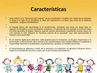 Características
• Hace énfasis es la “formación del carácter” de los estudiantes y moldear por medio de la voluntad,
la virtud y el rigor de la disciplina, el ideal del humanismo y la ética, que viene de la tradición
metafísica – religiosa del Medioevo.
•
• El método básico del aprendizaje es el academicista, verbalista, que dicta sus clases bajo un
régimen de disciplina a unos estudiantes receptores. Un ejemplo de este método es la forma como
los niños aprenden la lengua materna; oyendo, viendo, observando y repitiendo muchas veces; De
esta manera el niño adquiere la “herencia cultural de la sociedad”, aquí está representada el
maestro como autoridad.
•
• Es un sistema rígido poco dinámico, nada propicio para la innovación, se da gran importancia a la
transmisión y memorización de la cultura y los conocimientos; este modelo habitúa al estudiante a
la pasividad, fomenta el acatamiento, el autoritarismo, produce un hombre dominado.
•
• El conocimiento se adquiere a través de la memoria y la repetición, en general el docente dicta y
expone y el estudiante escucha y copia, por lo que hay poca participación.
 