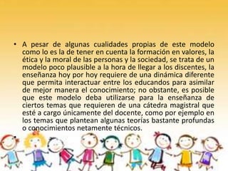 • A pesar de algunas cualidades propias de este modelo
como lo es la de tener en cuenta la formación en valores, la
ética y la moral de las personas y la sociedad, se trata de un
modelo poco plausible a la hora de llegar a los discentes, la
enseñanza hoy por hoy requiere de una dinámica diferente
que permita interactuar entre los educandos para asimilar
de mejor manera el conocimiento; no obstante, es posible
que este modelo deba utilizarse para la enseñanza de
ciertos temas que requieren de una cátedra magistral que
esté a cargo únicamente del docente, como por ejemplo en
los temas que plantean algunas teorías bastante profundas
o conocimientos netamente técnicos.
•
 