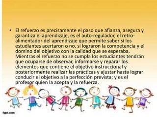 • El refuerzo es precisamente el paso que afianza, asegura y
garantiza el aprendizaje, es el auto-regulador, el retro-
alimentador del aprendizaje que permite saber si los
estudiantes acertaron o no, si lograron la competencia y el
domino del objetivo con la calidad que se esperaba.
Mientras el refuerzo no se cumpla los estudiantes tendrán
que ocuparse de observar, informarse y reparar los
elementos que contiene el objetivo instruccional y
posteriormente realizar las prácticas y ajustar hasta lograr
conducir el objetivo a la perfección prevista; y es el
profesor quien la acepta y la refuerza.
•
 