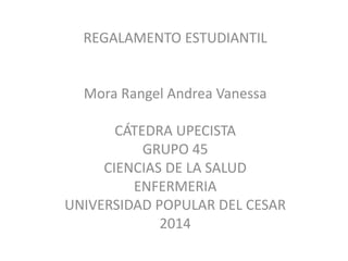 REGALAMENTO ESTUDIANTIL 
Mora Rangel Andrea Vanessa 
CÁTEDRA UPECISTA 
GRUPO 45 
CIENCIAS DE LA SALUD 
ENFERMERIA 
UNIVERSIDAD POPULAR DEL CESAR 
2014 
 