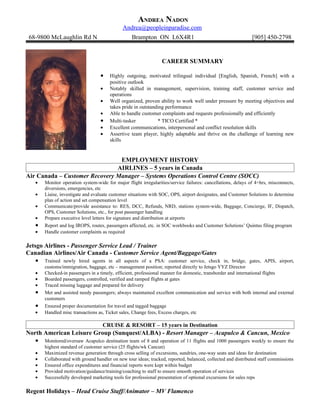 ANDREA NADON
                                              Andrea@peopleinparadise.com
 68-9800 McLaughlin Rd N                           Brampton ON L6X4R1                                          [905] 450-2798


                                                                  CAREER SUMMARY

                                   •    Highly outgoing, motivated trilingual individual [English, Spanish, French] with a
                                        positive outlook
                                   •    Notably skilled in management, supervision, training staff, customer service and
                                        operations
                                   •    Well organized, proven ability to work well under pressure by meeting objectives and
                                        takes pride in outstanding performance
                                   •    Able to handle customer complaints and requests professionally and efficiently
                                   •    Multi-tasker           * TICO Certified *
                                   •    Excellent communications, interpersonal and conflict resolution skills
                                   •    Assertive team player, highly adaptable and thrive on the challenge of learning new
                                        skills


                                EMPLOYMENT HISTORY
                               AIRLINES – 5 years in Canada
Air Canada – Customer Recovery Manager – Systems Operations Control Centre (SOCC)
    •   Monitor operation system-wide for major flight irregularities/service failures: cancellations, delays of 4+hrs, misconnects,
        diversions, emergencies, etc
    •   Liaise, investigate and evaluate customer situations with SOC, OPS, airport designates, and Customer Solutions to determine
        plan of action and set compensation level
    •   Communicate/provide assistance to: RES, DCC, Refunds, NRD, stations system-wide, Baggage, Concierge, IF, Dispatch,
        OPS, Customer Solutions, etc., for post passenger handling
    •   Prepare executive level letters for signature and distribution at airports
    •   Report and log IROPS, routes, passengers affected, etc. in SOC workbooks and Customer Solutions’ Quintus filing program
    •   Handle customer complaints as required

Jetsgo Airlines - Passenger Service Lead / Trainer
Canadian Airlines/Air Canada - Customer Service Agent/Baggage/Gates
    • Trained newly hired agents in all aspects of a PSA: customer service, check                 in, bridge, gates, APIS, airport,
        customs/immigration, baggage, etc – management position; reported directly to Jetsgo YYZ Director
    •   Checked-in passengers in a timely, efficient, professional manner for domestic, transborder and international flights
    •   Boarded passengers, controlled, verified and ramped flights at gates
    •   Traced missing luggage and prepared for delivery
    •   Met and assisted needy passengers; always maintained excellent communication and service with both internal and external
        customers
    •   Ensured proper documentation for travel and tagged baggage
    •   Handled misc transactions as, Ticket sales, Change fees, Excess charges, etc

                                    CRUISE & RESORT – 15 years in Destination
North American Leisure Group (Sunquest/ALBA) - Resort Manager – Acapulco & Cancun, Mexico
   • Monitored/oversaw Acapulco destination team of 8 and operation of 11 flights and 1000 passengers weekly to ensure the
        highest standard of customer service (25 flights/wk Cancun)
    •   Maximized revenue generation through cross selling of excursions, sundries, one-way seats and ideas for destination
    •   Collaborated with ground handler on new tour ideas; tracked, reported, balanced, collected and distributed staff commissions
    •   Ensured office expenditures and financial reports were kept within budget
    •   Provided motivation/guidance/training/coaching to staff to ensure smooth operation of services
    •   Successfully developed marketing tools for professional presentation of optional excursions for sales reps

Regent Holidays – Head Cruise Staff/Animator – MV Flamenco
 