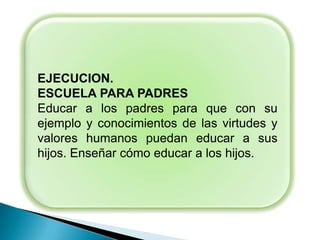EJECUCION.
ESCUELA PARA PADRES
Educar a los padres para que con su
ejemplo y conocimientos de las virtudes y
valores humanos puedan educar a sus
hijos. Enseñar cómo educar a los hijos.
 