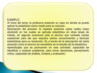 EJEMPLO.
Al inicio del tema, la profesora presenta un caso en donde se puede
aplicar la estadística como medio para su solución.
Descripción del proceso: la maestra presenta casos reales (caso
electoral) en los cuales se aplícala estadística en otras áreas de
interés, en algunas ocasiones pide al alumno que conteste ciertas
cuestiones para las que requiere ciertos conocimientos y técnicas
estadísticas para su resolución. Es a través de la descripción de cierta
situación como el alumno se sensibiliza en el estudio de la estadística.
Aprendizajes que se promueven en esta actividad: capacidad de
identificar y resolver problemas, para tomar decisiones, pensamiento
crítico, capacidad de análisis, síntesis y evaluación.
 