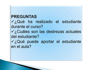 PREGUNTAS
¿Qué ha realizado el estudiante
durante el curso?
¿Cuáles son las destrezas actuales
del estudiante?
¿Qué puede aportar el estudiante
en el aula?
 