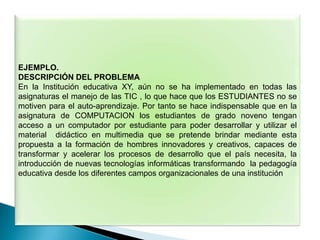 EJEMPLO.
DESCRIPCIÓN DEL PROBLEMA
En la Institución educativa XY, aún no se ha implementado en todas las
asignaturas el manejo de las TIC , lo que hace que los ESTUDIANTES no se
motiven para el auto-aprendizaje. Por tanto se hace indispensable que en la
asignatura de COMPUTACION los estudiantes de grado noveno tengan
acceso a un computador por estudiante para poder desarrollar y utilizar el
material didáctico en multimedia que se pretende brindar mediante esta
propuesta a la formación de hombres innovadores y creativos, capaces de
transformar y acelerar los procesos de desarrollo que el país necesita, la
introducción de nuevas tecnologías informáticas transformando la pedagogía
educativa desde los diferentes campos organizacionales de una institución
 