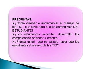 PREGUNTAS.
¿Cómo diseñar e implementar el manejo de
las TIC , que sirva para el auto-aprendizaje DEL
ESTUDIANTE?
¿Los estudiantes necesitan desarrollar las
competencias básicas? Comente.
¿Piensa usted que es valioso hacer que los
estudiantes el manejo de las TIC?
 