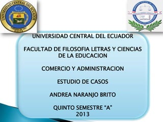 UNIVERSIDAD CENTRAL DEL ECUADOR
FACULTAD DE FILOSOFIA LETRAS Y CIENCIAS
DE LA EDUCACION
COMERCIO Y ADMINISTRACION
ESTUDIO DE CASOS
ANDREA NARANJO BRITO
QUINTO SEMESTRE “A”
2013
 