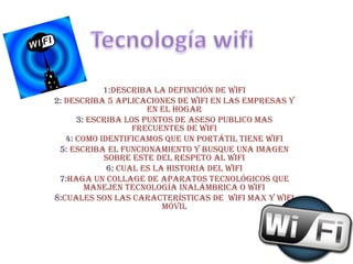 Tecnología wifi 1:Describa la definición de wifi 2: describa 5 aplicaciones de wifi en las empresas y en el hogar 3:escriba los puntos de aseso publico mas frecuentes de wifi 4: como identificamos que un portátil tiene wifi 5:escriba el funcionamiento y busque una imagen sobre este del respeto al wifi 6:cual es la historia del wifi 7:haga un collage de aparatos tecnológicos que manejen tecnología inalámbrica o wifi 8:cuales son las características de  wifi Max y wifi  móvil 