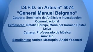 I.S.F.D. en Artes n° 5074
“General Manuel Belgrano”
Cátedra: Seminario de Análisis e Investigación
Comunicacional
Profesoras: Natalia Cereijo, Maria del Carmen Castro
Leiva
Carrera: Profesorado de Música
Año: 4to
Estudiantes: Andrea Mazuquín, Anahí Yaccuzzi
 