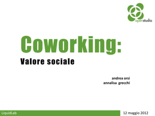 Coworking:
            Valore sociale
                                 andrea orsi
                             annalisa grecchi




LiquidLab                               12 maggio 2012
 
