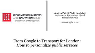 Andrea Paletti Ph.D. candidate
Information Systems and Digital
Innovation Group
A.Paletti@lse.ac.uk
From Google to Transport for London:
How to personalize public services
 