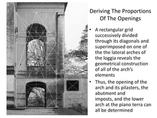 Deriving The Proportions
Of The Openings
• A rectangular grid
successively divided
through its diagonals and
superimposed on one of
the the lateral arches of
the loggia reveals the
geometrical construction
of all of the arch’s
elements
• Thus, the opening of the
arch and its pilasters, the
abutment and
imposts, and the lower
arch at the piano terra can
all be determined

 