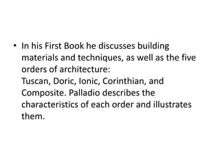 • In his First Book he discusses building
materials and techniques, as well as the five
orders of architecture:
Tuscan, Doric, Ionic, Corinthian, and
Composite. Palladio describes the
characteristics of each order and illustrates
them.

 