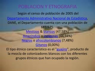 POBLACION Y ETNOGRAFIA Según el censo de población de 2005 del Departamento Administrativo Nacional de Estadística, DANE, el Departamento cuenta con una población de 681.575.Mestizos & blancos (47,58%)Amerindios o indígenas (44,94%)Negros o afrocolombianos (7,48%)Gitanos (0,00%)El tipo étnico característico es el "guajiro", producto de la mezcla de colonizadores blancos con los diferentes grupos étnicos que han ocupado la región.