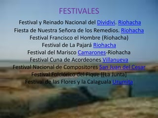FESTIVALESFestival y Reinado Nacional del Dividivi. RiohachaFiesta de Nuestra Señora de los Remedios. RiohachaFestival Francisco el Hombre (Riohacha)Festival de La PajaráRiohachaFestival del Marisco Camarones-RiohachaFestival Cuna de Acordeones VillanuevaFestival Nacional de Compositores San Juan del CesarFestival Folclórico del Fique [[La Junta]Festival de las Flores y la Calaguala Urumita