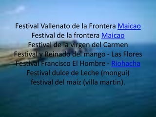 Festival Vallenato de la Frontera MaicaoFestival de la frontera MaicaoFestival de la virgen del CarmenFestival y Reinado del mango - Las FloresFestival Francisco El Hombre - RiohachaFestival dulce de Leche (mongui)festival del maiz (villa martin).