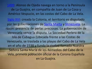 1499: Alonso de Ojeda navega en torno a la Península de La Guajira, en compañía de Juan de La Cosa y Américo Vespucio, en las costas del Cabo de La Vela.Siglo XVI: creada la Colonia, elterritorio es disputado por las gobernaciones de Santa Marta y Venezuela. La razón: presencia de perlas preciosas. La gobernación de Venezuela vence la disputa. La Sociedad Perlera de la Isla de Cubagua (Ubicada frente a las Costas de Venezuela, se traslada a las playas del Cabo de La Vela en el año de 1538 y funda la ciudad llamada Nuestra Señora Santa María de los Remedios del Cabo de la Vela, primera población oficial de la Corona Española en La Guajira.