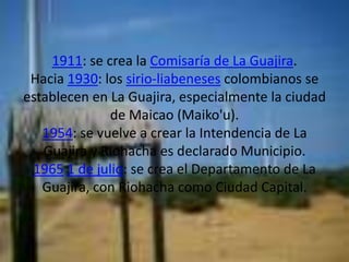 1911: se crea la Comisaría de La Guajira.Hacia 1930: los sirio-liabeneses colombianos se establecen en La Guajira, especialmente la ciudad de Maicao (Maiko'u).1954: se vuelve a crear la Intendencia de La Guajira y Riohacha es declarado Municipio.19651 de julio: se crea el Departamento de La Guajira, con Riohacha como Ciudad Capital.