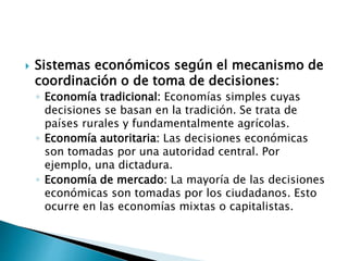  Sistemas económicos según el mecanismo de
coordinación o de toma de decisiones:
◦ Economía tradicional: Economías simples cuyas
decisiones se basan en la tradición. Se trata de
países rurales y fundamentalmente agrícolas.
◦ Economía autoritaria: Las decisiones económicas
son tomadas por una autoridad central. Por
ejemplo, una dictadura.
◦ Economía de mercado: La mayoría de las decisiones
económicas son tomadas por los ciudadanos. Esto
ocurre en las economías mixtas o capitalistas.
 