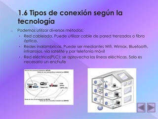 o Podemos utilizar diversos métodos: 
• Red cableada. Puede utilizar cable de pared trenzados o fibra 
óptica. 
• Redes inalámbricas. Puede ser mediantes Wifi, Wimax, Bluetooth, 
infrarrojos, vía satélite y por telefonía móvil 
• Red eléctrica(PLC): se aprovecha las líneas eléctricas. Solo es 
necesario un enchufe 
 