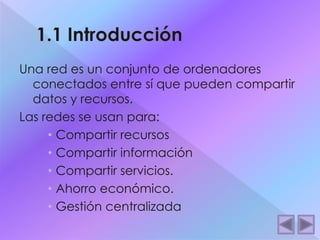 Una red es un conjunto de ordenadores 
conectados entre sí que pueden compartir 
datos y recursos. 
Las redes se usan para: 
• Compartir recursos 
• Compartir información 
• Compartir servicios. 
• Ahorro económico. 
• Gestión centralizada 
 