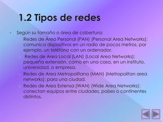 Según su tamaño o área de cobertura: 
o Redes de Área Personal (PAN) (Personal Area Networks): 
comunica dispositivos en un radio de pocos metros, por 
ejemplo, un teléfono con un ordenador. 
o Redes de Area Local (LAN) (Local Area Networks): 
pequeña extensión, como en una casa, en un instituto, 
universidad, o empresa. 
o Redes de Area Metropolitana (MAN) (Metropolitan area 
networks): para una ciudad. 
o Redes de Area Extensa (WAN) (Wide Area Networks): 
conectan equipos entre ciudades, países o continentes 
distintos. 
 