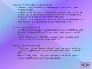  Según su nivel de acceso o privacidad: 
• Internet: Es una red mundial de redes de ordenadores. Tiene 
acceso publico. 
• Internet: Es una red local que utiliza herramientas de Internet ( web, 
correo, ftp,…). Se puede considerar como una Internet privada 
que funciona dentro de una misma institución. 
 Extranet: Es una red privada virtual: es parte de la Intranet de una 
organización que se extiende a usuarios fuera de ella. 
 Según su relación funcional: 
• Cliente servidor: Los clientes utilizan los recursos compartidos y los 
servicios que proporcionan los servidores: web, datos, impresión 
etc. 
• Redes entre iguales o P2P (Peer to peer): todos los dispositivos 
pueden actuar como clientes o servidores. 
 Según su relación funcional: 
• Cliente servidor: Los clientes utilizan los recursos compartidos y los 
servicios que proporcionan los servidores: web, datos, impresión 
etc. 
• Redes entre iguales o P2P (Peer to peer): todos los dispositivos 
pueden actuar como clientes o servidores. 
 