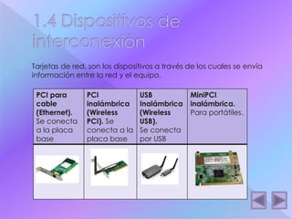  Tarjetas de red, son los dispositivos a través de los cuales se envía 
información entre la red y el equipo. 
PCI para 
cable 
(Ethernet). 
Se conecta 
a la placa 
base 
PCI 
inalámbrica 
(Wireless 
PCI). Se 
conecta a la 
placa base 
USB 
Inalámbrica 
(Wireless 
USB). 
Se conecta 
por USB 
MiniPCI 
inalámbrica. 
Para portátiles. 
 