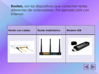  Routers, son los dispositivos que conectan redes 
diferentes de ordenadores. Por ejemplo LAN con 
Internet. 
Router con cables Router inalámbrico Modem-USB 
 