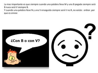 La mas importante es que siempre cuando una palabra lleva M y una B pegada siempre será
B nuca será V siempre B.
Y cuando una palabra lleve N y una V enseguida siempre será V no B ,no existe : enbiar ,por
que es enviar.
 