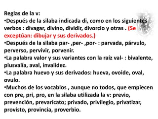 Reglas de la v:
•Después de la silaba indicada di, como en los siguientes
verbos : divagar, divino, dividir, divorcio y otras . (Se
exceptúan: dibujar y sus derivados.)
•Después de la silaba par- ,per- ,por- : parvada, párvulo,
perverso, pervivir, porvenir.
•La palabra valor y sus variantes con la raíz val- : bivalente,
plusvalía, aval, invalidez.
•La palabra huevo y sus derivados: hueva, ovoide, oval,
ovulo.
•Muchos de los vocablos , aunque no todos, que empiecen
con pre, pri, pro, en la silaba utilizada la v: previo,
prevención, prevaricato; privado, privilegio, privatizar,
provisto, provincia, proverbio.
 