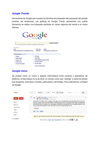 Google Trends 
Herramienta de Google que muestra los términos de búsqueda más populares del pasado                         
reciente, las tendencias. Las gráficas de Google Trends representan con cuánta                     
frecuencia se realiza una búsqueda particular en varias regiones del mundo y en varios                           
idiomas. 
 
Google Voice  
Se postula como un nuevo y gratuito intermediario entre usuarios y operadoras de                         
telefonía, la idea básica es la de tener un número único que “redirige” a todos los demás                                 
que tengamos, sean fijos o móviles, particulares o del trabajo. Para entendernos, el Skype                           
de Google. 
 
 
 