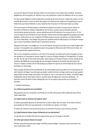 a la casa le dieron 8 meses de vida, todos sus hermanos se turnaban para cuidarla nosotros
llegábamos de la escuela y la íbamos a ver nos poníamos a hacer los deberes allí en su cuarto.
Un día cuando llegamos todo estaba bien cuando de pronto vinieron a darle de comer a mi tía
cuando de pronto la cama se llenó de sangre se la llevaron de urgencia al hospital pero ya no
había más que hacer falleció el para nosotros fue muy duro mi hermano bajo sus notas.
Pero pues paso el tiempo seguía creciendo ya acabe la escuela y aunque soy la mayor mi
hermano siempre ha estado cuidándome aún lo hace, a pesar que ya estamos jóvenes
conversamos pasamos juntos aveses peleamos pero allí estamos el uno para el otro. En mi
casa la mayoría son hombres así que siempre estuve atrás de ellos jugando los juegos que ellos
jugaban hasta ahora es así, me gusta el futbol aunque no soy muy buena, el vóley también,
soy muy imperativa, muy alegre me gusta ser positiva verle el lado bueno a la situación aveses
soy un poco resentida y peliona pero soy buena persona.
Después tenía que ir al colegio fui al Juan de Salinas allí pase los 6 años no me jale ningún año
aunque si me quede a los supletorios pero me gradué el 28 de julio del 2014 con el título de
ciencias generales optativa química.
Salí y mis compañeras ya fueron a la U yo no fui porque no sabía qué carrera escoger así que
me quede en la casa pase 6 meses luego fui a buscar trabajo trabaje en Prosegraf por 2 meses
me salí de allí por el mal trato de la jefa, volví a pasar en la casa 4 meses en ese tiempo di las
puebras del SNNA de nuevo luego de eso conseguir trabajo en Zaimella fue duro pero allí
estuve 7 meses y medio salí de allí porque ya acepte el cupo en la Universidad de las Fuerzas
Armadas en Latacunga.
Ahora tengo 20 años estoy estudiando en la universidad estoy muy feliz con muchas ganas de
salir delante de llegar muy alto para así poder sentirme bien conmigo misma yo sé que puedo
viajo todos los días tengo recorrido, a mi papá no veo y creo que así es mejor, mi madre sigue
trabajando aveses tiene días malos y buenos pero allí sigues por sacarnos adelante, mi
hermano tiene 18 años él está trabajando con mi tío espero que pronto ya se decida a
estudiar.
2. MISION PERSONAL
2.1 ¿Cómo te gustaría ser recordado?
Me gustaría que me recuerden sonriendo así no allá motivo pero feliz sabiendo que al final
todo saldrá bien.
2.2 ¿Qué cosas te motivan eh inspirar vivir?
El saber que puedo apreciar la sencillez de la vida el saber que no todo en la vida es dinero
que puedo ser feliz con tan solo tener a mi familia con salud y a mi lado.
El hecho de conocer nuevas personas que me enseñen muchas cosas nuevas y buenas
2.3 ¿Qué factores tienen mayor influencia en tus decisiones?
La opinión de mi madre ella tiene la experiencia que yo no tengo y me falta
2.4 ¿Por qué razones haces las cosas?
Porque necesito hacerlas para llegar a donde a quiero llegar o porque lo que voy hacer me
hace sentir bien y feliz
 