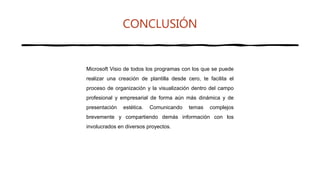 CONCLUSIÓN
Microsoft Visio de todos los programas con los que se puede
realizar una creación de plantilla desde cero, te facilita el
proceso de organización y la visualización dentro del campo
profesional y empresarial de forma aún más dinámica y de
presentación estética. Comunicando temas complejos
brevemente y compartiendo demás información con los
involucrados en diversos proyectos.
 